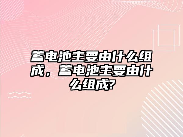 蓄電池主要由什么組成，蓄電池主要由什么組成?