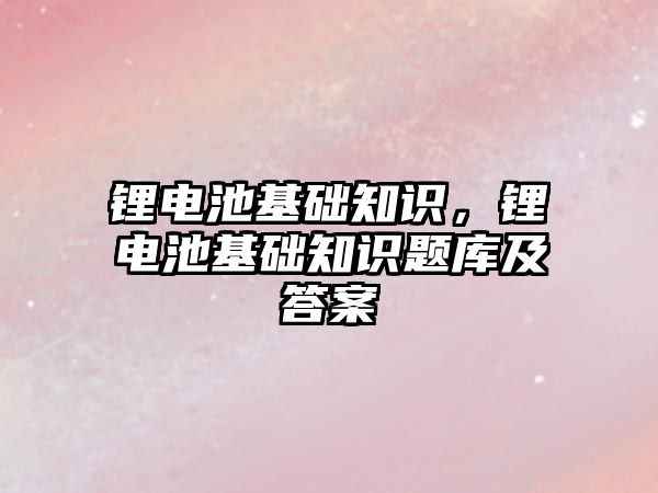 鋰電池基礎知識，鋰電池基礎知識題庫及答案