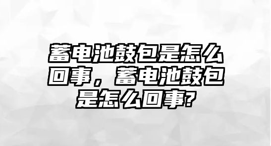 蓄電池鼓包是怎么回事，蓄電池鼓包是怎么回事?