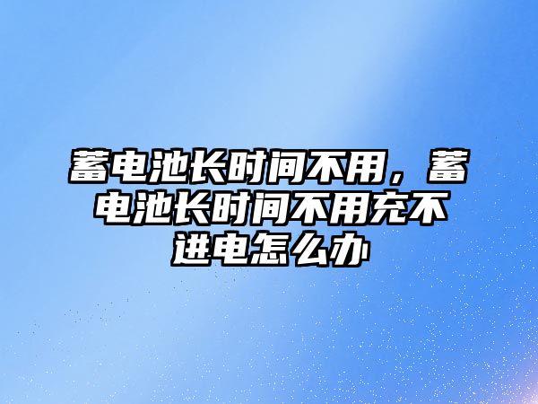 蓄電池長時間不用，蓄電池長時間不用充不進電怎么辦