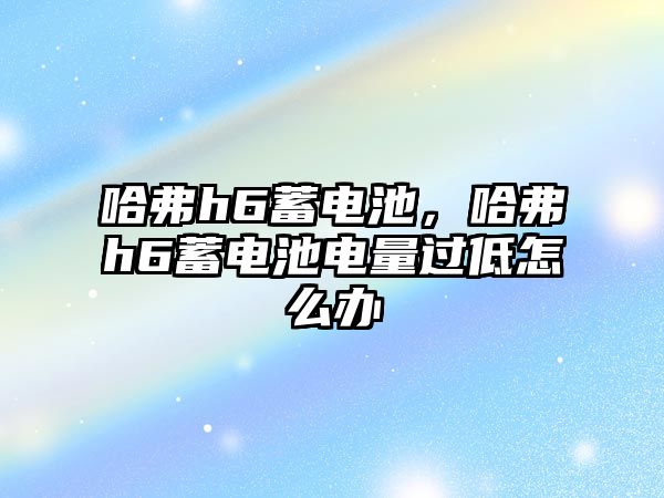 哈弗h6蓄電池，哈弗h6蓄電池電量過低怎么辦