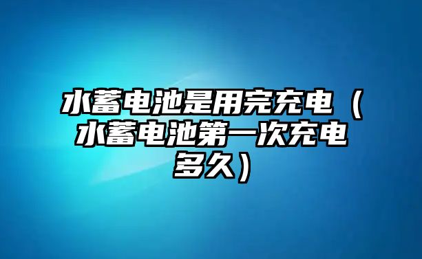 水蓄電池是用完充電（水蓄電池第一次充電多久）