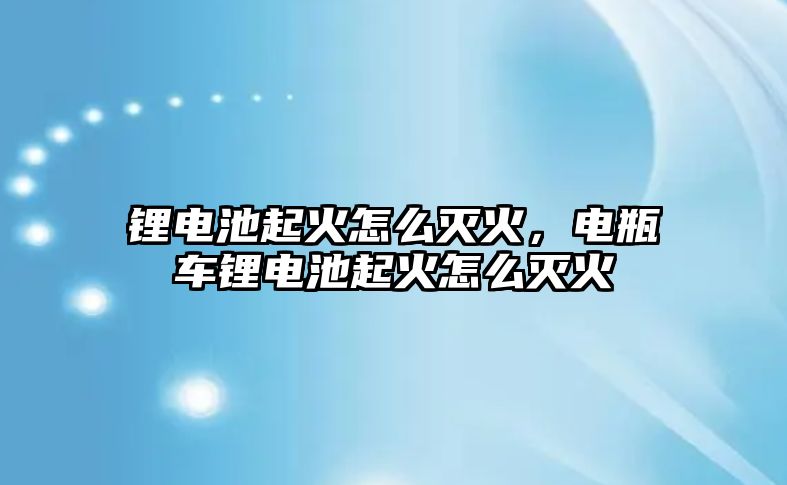 鋰電池起火怎么滅火，電瓶車鋰電池起火怎么滅火