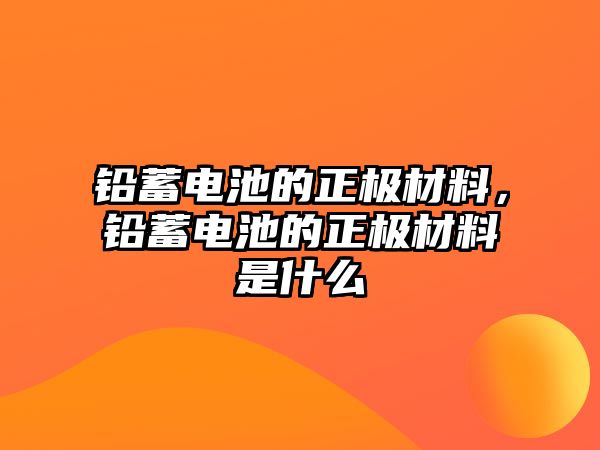 鉛蓄電池的正極材料，鉛蓄電池的正極材料是什么