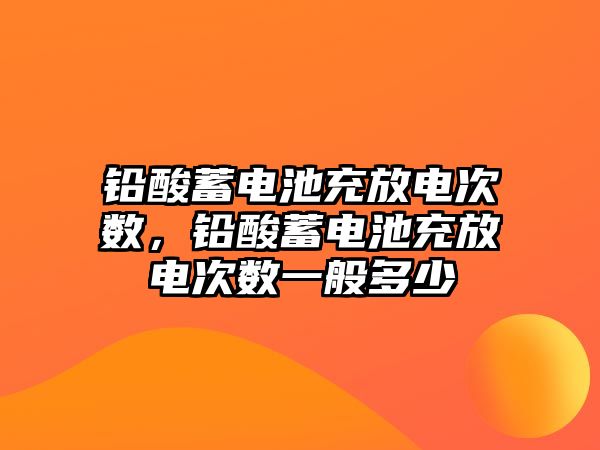 鉛酸蓄電池充放電次數，鉛酸蓄電池充放電次數一般多少