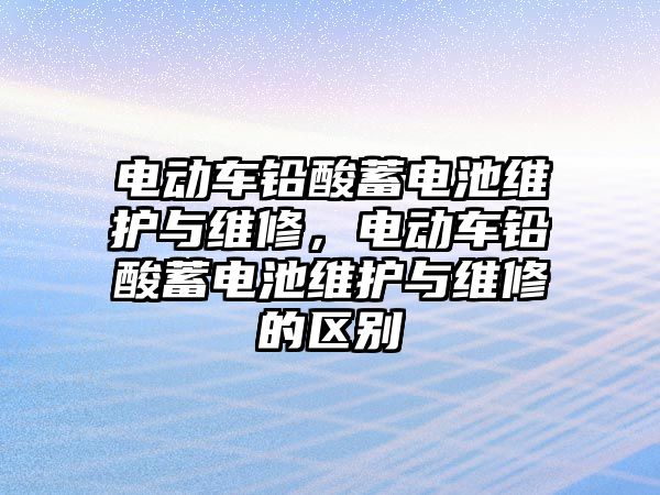 電動車鉛酸蓄電池維護與維修，電動車鉛酸蓄電池維護與維修的區別