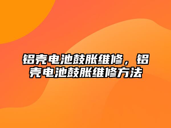 鋁殼電池鼓脹維修，鋁殼電池鼓脹維修方法