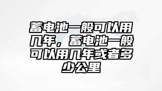 蓄電池一般可以用幾年，蓄電池一般可以用幾年或者多少公里