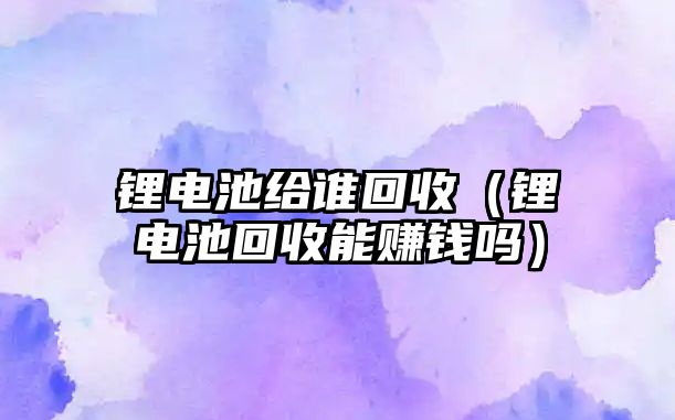 鋰電池給誰回收（鋰電池回收能賺錢嗎）