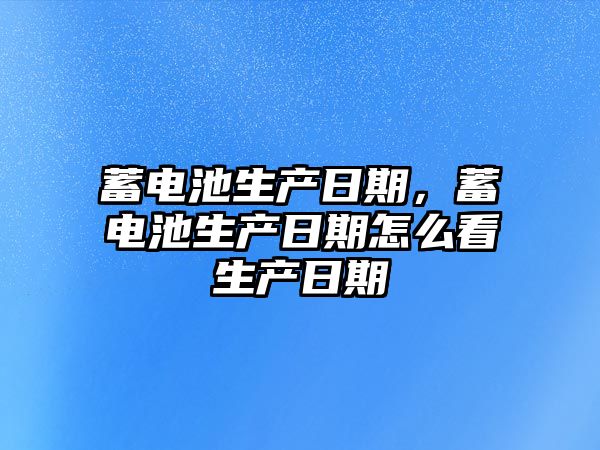 蓄電池生產日期，蓄電池生產日期怎么看生產日期