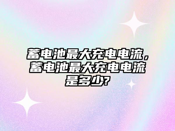 蓄電池最大充電電流，蓄電池最大充電電流是多少?