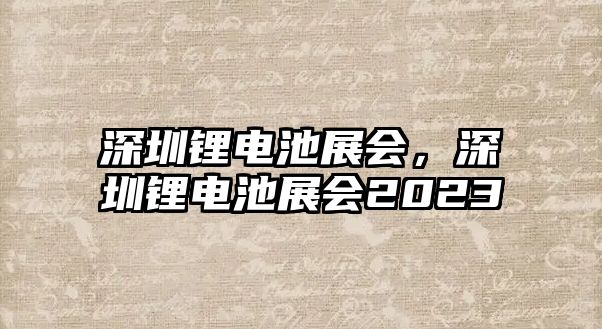 深圳鋰電池展會，深圳鋰電池展會2023