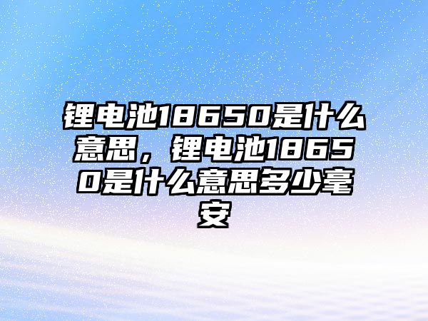 鋰電池18650是什么意思，鋰電池18650是什么意思多少毫安