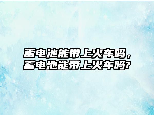 蓄電池能帶上火車嗎，蓄電池能帶上火車嗎?