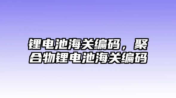 鋰電池海關(guān)編碼，聚合物鋰電池海關(guān)編碼