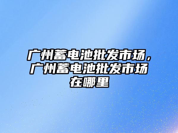 廣州蓄電池批發市場，廣州蓄電池批發市場在哪里