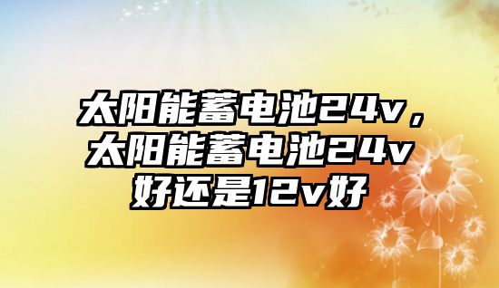 太陽能蓄電池24v，太陽能蓄電池24v好還是12v好