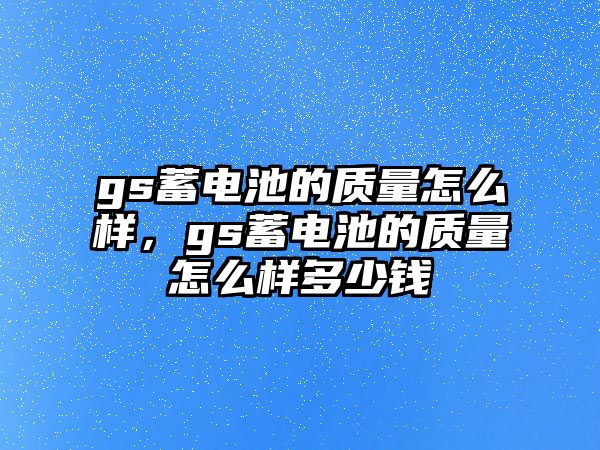 gs蓄電池的質量怎么樣，gs蓄電池的質量怎么樣多少錢