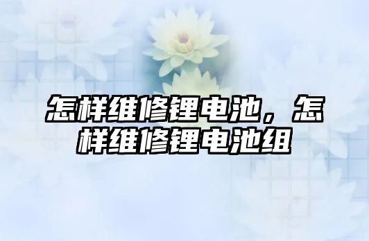 怎樣維修鋰電池，怎樣維修鋰電池組