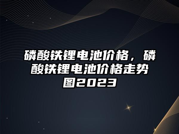 磷酸鐵鋰電池價(jià)格，磷酸鐵鋰電池價(jià)格走勢(shì)圖2023