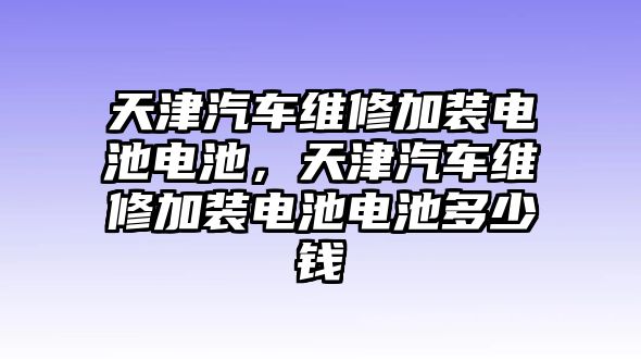 天津汽車維修加裝電池電池，天津汽車維修加裝電池電池多少錢