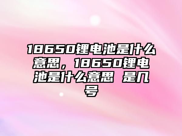 18650鋰電池是什么意思，18650鋰電池是什么意思 是幾號