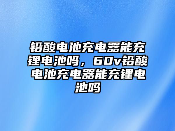 鉛酸電池充電器能充鋰電池嗎，60v鉛酸電池充電器能充鋰電池嗎