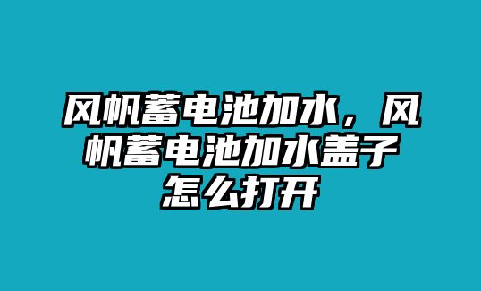 風帆蓄電池加水，風帆蓄電池加水蓋子怎么打開