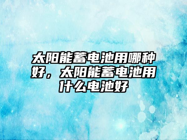 太陽能蓄電池用哪種好，太陽能蓄電池用什么電池好