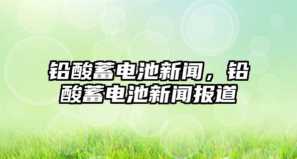 鉛酸蓄電池新聞，鉛酸蓄電池新聞報道