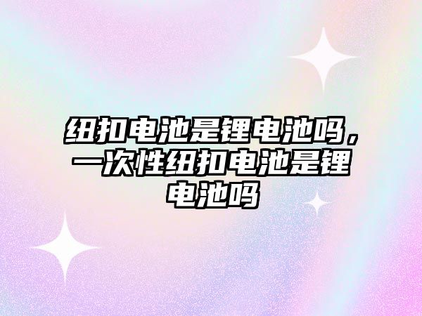 紐扣電池是鋰電池嗎，一次性紐扣電池是鋰電池嗎