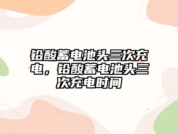 鉛酸蓄電池頭三次充電，鉛酸蓄電池頭三次充電時間