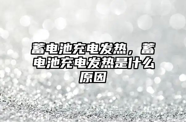 蓄電池充電發熱，蓄電池充電發熱是什么原因