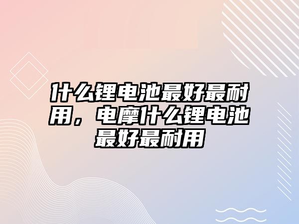 什么鋰電池最好最耐用，電摩什么鋰電池最好最耐用