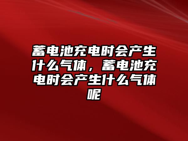 蓄電池充電時會產生什么氣體，蓄電池充電時會產生什么氣體呢