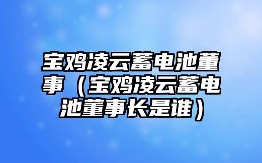 寶雞凌云蓄電池董事（寶雞凌云蓄電池董事長是誰）