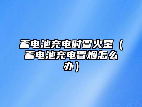 蓄電池充電時冒火星（蓄電池充電冒煙怎么辦）