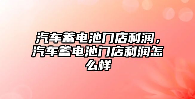 汽車蓄電池門店利潤，汽車蓄電池門店利潤怎么樣