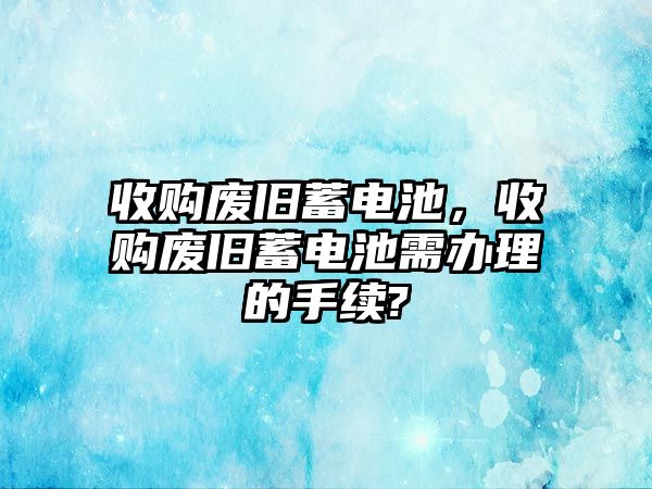 收購廢舊蓄電池，收購廢舊蓄電池需辦理的手續?