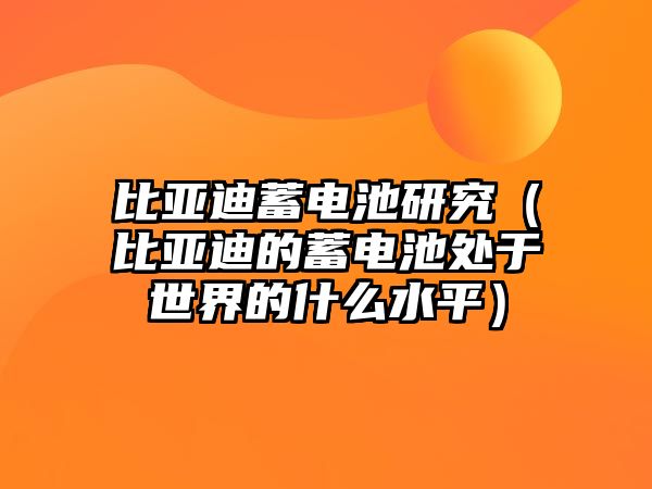 比亞迪蓄電池研究（比亞迪的蓄電池處于世界的什么水平）