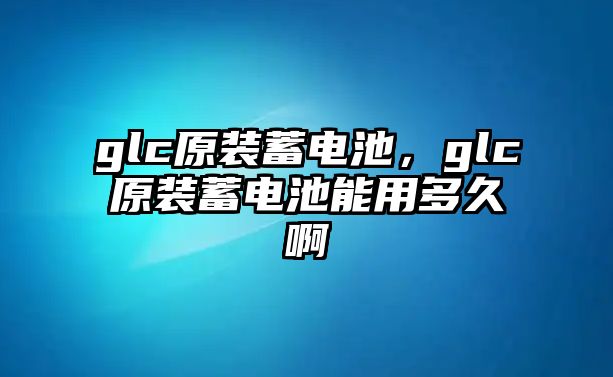 glc原裝蓄電池，glc原裝蓄電池能用多久啊