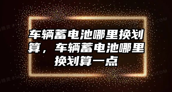 車輛蓄電池哪里換劃算，車輛蓄電池哪里換劃算一點