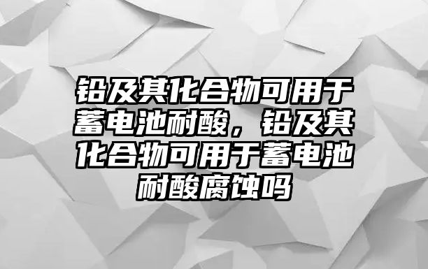 鉛及其化合物可用于蓄電池耐酸，鉛及其化合物可用于蓄電池耐酸腐蝕嗎