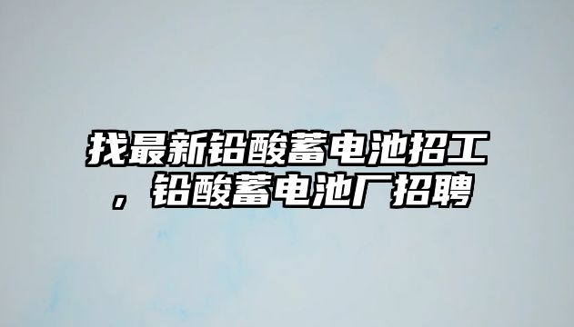 找最新鉛酸蓄電池招工，鉛酸蓄電池廠招聘