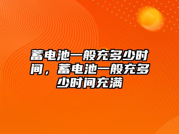 蓄電池一般充多少時間，蓄電池一般充多少時間充滿