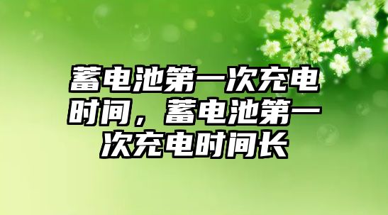 蓄電池第一次充電時間，蓄電池第一次充電時間長