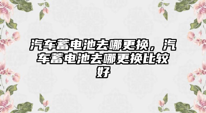 汽車蓄電池去哪更換，汽車蓄電池去哪更換比較好