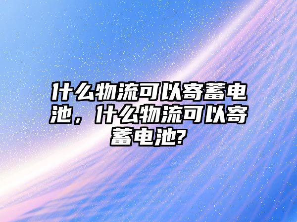 什么物流可以寄蓄電池，什么物流可以寄蓄電池?