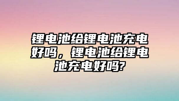 鋰電池給鋰電池充電好嗎，鋰電池給鋰電池充電好嗎?