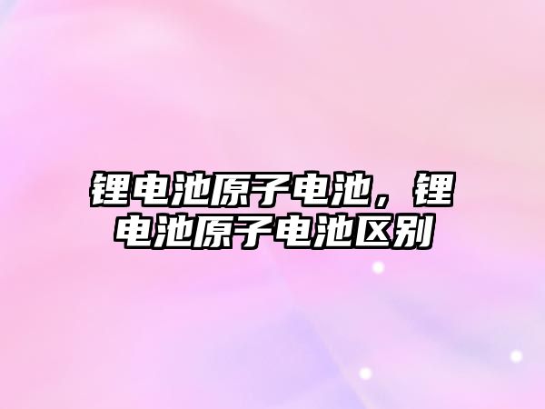 鋰電池原子電池，鋰電池原子電池區(qū)別